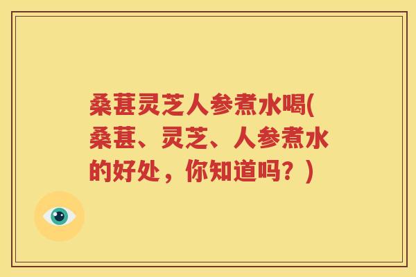 桑葚灵芝人参煮水喝(桑葚、灵芝、人参煮水的好处，你知道吗？)