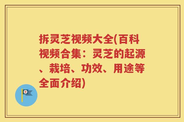 拆灵芝视频大全(百科视频合集：灵芝的起源、栽培、功效、用途等全面介绍)