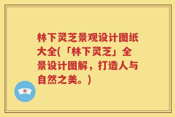 林下灵芝景观设计图纸大全(「林下灵芝」全景设计图解，打造人与自然之美。)