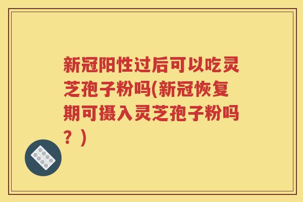 新冠阳性过后可以吃灵芝孢子粉吗(新冠恢复期可摄入灵芝孢子粉吗？)