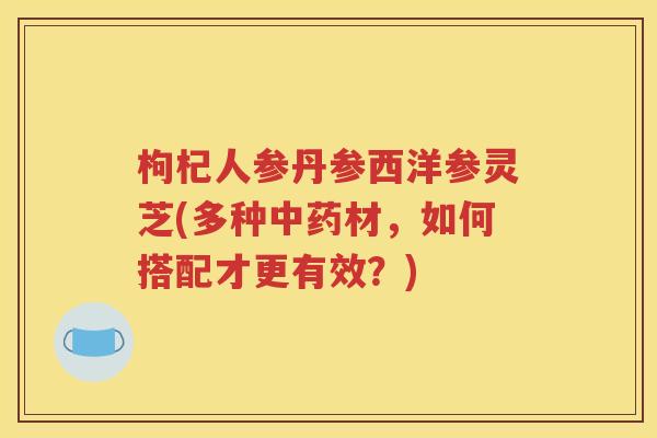 枸杞人参丹参西洋参灵芝(多种中药材，如何搭配才更有效？)