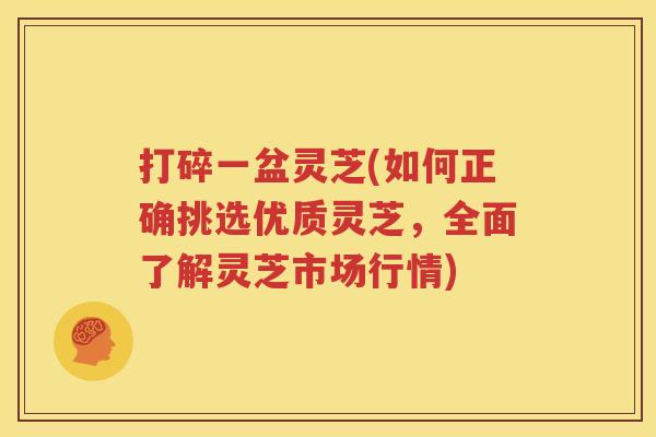 打碎一盆灵芝(如何正确挑选优质灵芝，全面了解灵芝市场行情)