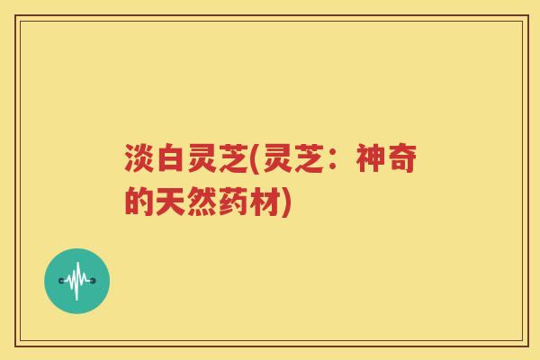 淡白灵芝(灵芝：神奇的天然药材)