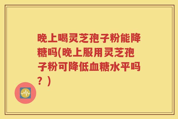 晚上喝灵芝孢子粉能降糖吗(晚上服用灵芝孢子粉可降低血糖水平吗？)