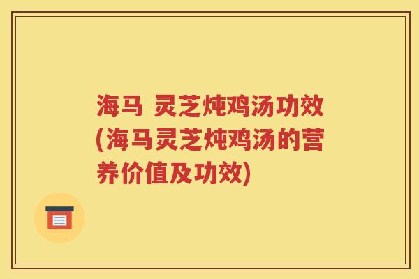 海马 灵芝炖鸡汤功效(海马灵芝炖鸡汤的营养价值及功效)