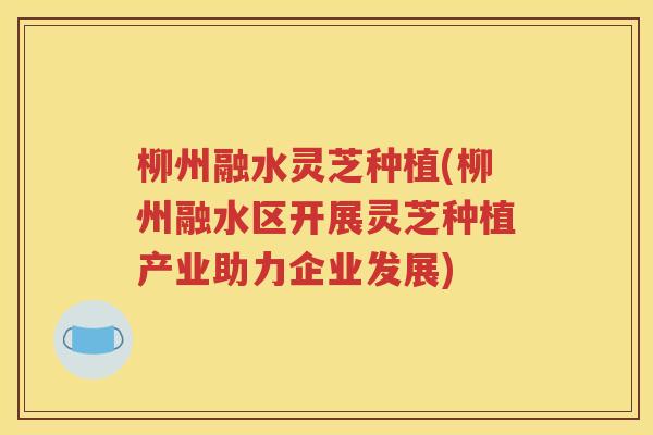 柳州融水灵芝种植(柳州融水区开展灵芝种植产业助力企业发展)