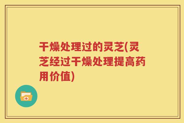 干燥处理过的灵芝(灵芝经过干燥处理提高药用价值)