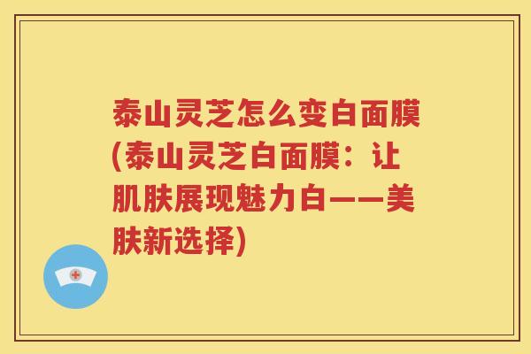 泰山灵芝怎么变白面膜(泰山灵芝白面膜：让肌肤展现魅力白——美肤新选择)