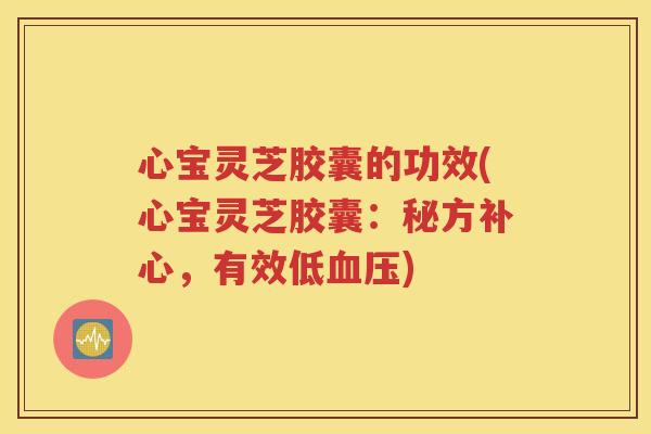 心宝灵芝胶囊的功效(心宝灵芝胶囊：秘方补心，有效低血压)