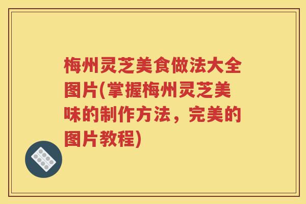 梅州灵芝美食做法大全图片(掌握梅州灵芝美味的制作方法，完美的图片教程)