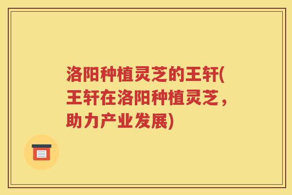 洛阳种植灵芝的王轩(王轩在洛阳种植灵芝，助力产业发展)