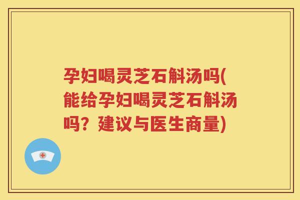 孕妇喝灵芝石斛汤吗(能给孕妇喝灵芝石斛汤吗？建议与医生商量)