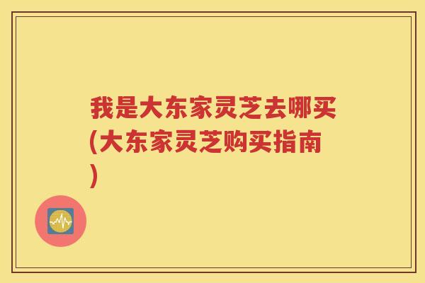 我是大东家灵芝去哪买(大东家灵芝购买指南)