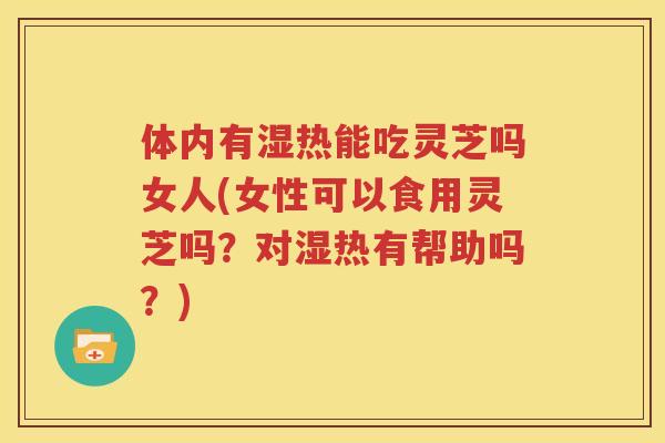 体内有湿热能吃灵芝吗女人(女性可以食用灵芝吗？对湿热有帮助吗？)