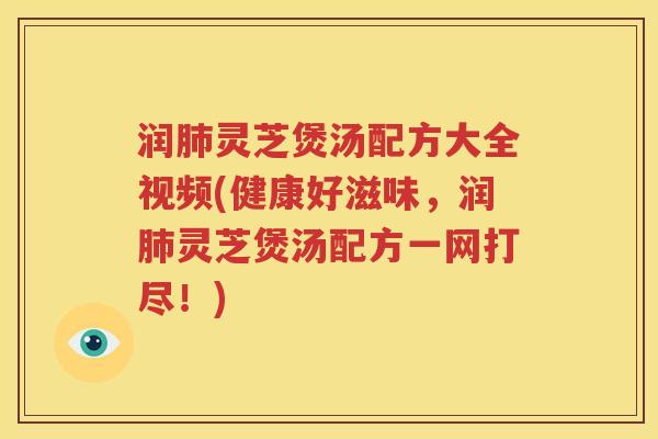 润肺灵芝煲汤配方大全视频(健康好滋味，润肺灵芝煲汤配方一网打尽！)