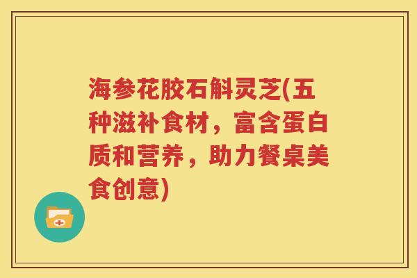 海参花胶石斛灵芝(五种滋补食材，富含蛋白质和营养，助力餐桌美食创意)