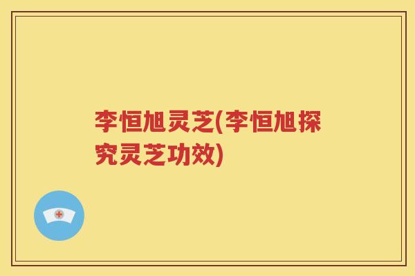 李恒旭灵芝(李恒旭探究灵芝功效)