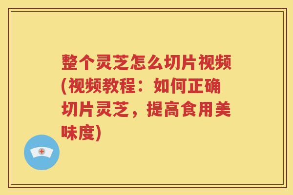 整个灵芝怎么切片视频(视频教程：如何正确切片灵芝，提高食用美味度)