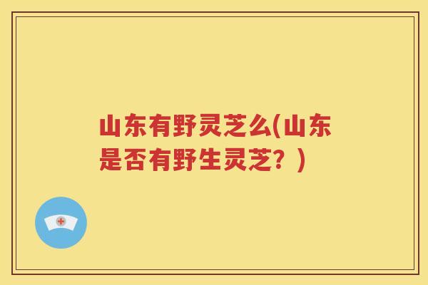 山东有野灵芝么(山东是否有野生灵芝？)