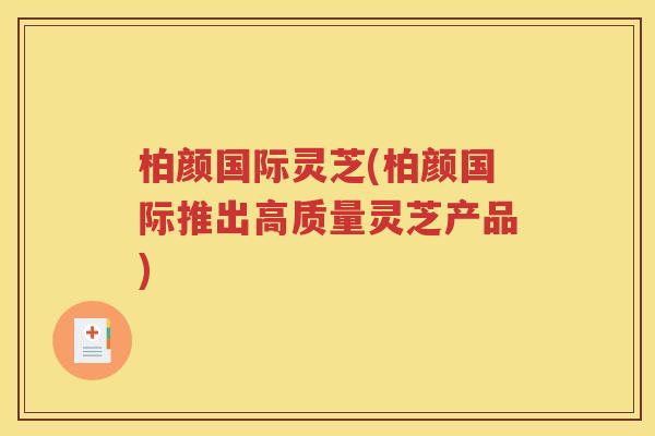 柏颜国际灵芝(柏颜国际推出高质量灵芝产品)
