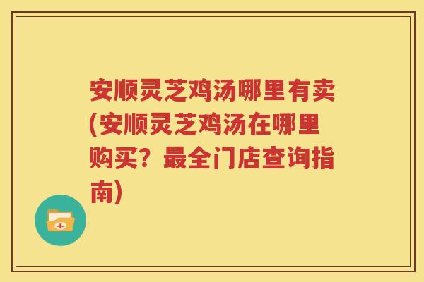 安顺灵芝鸡汤哪里有卖(安顺灵芝鸡汤在哪里购买？最全门店查询指南)