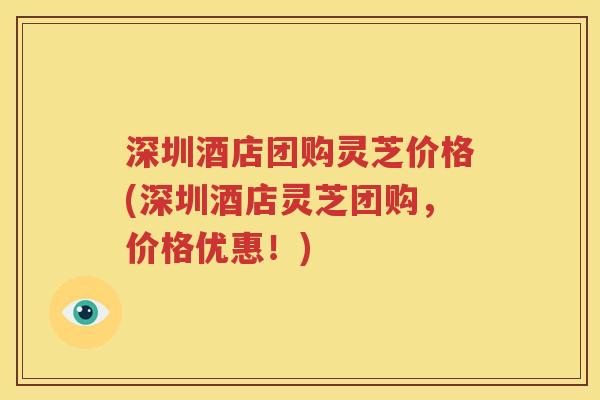 深圳酒店团购灵芝价格(深圳酒店灵芝团购，价格优惠！)