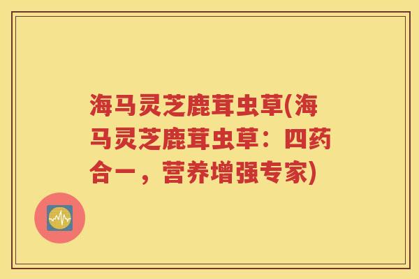 海马灵芝鹿茸虫草(海马灵芝鹿茸虫草：四药合一，营养增强专家)