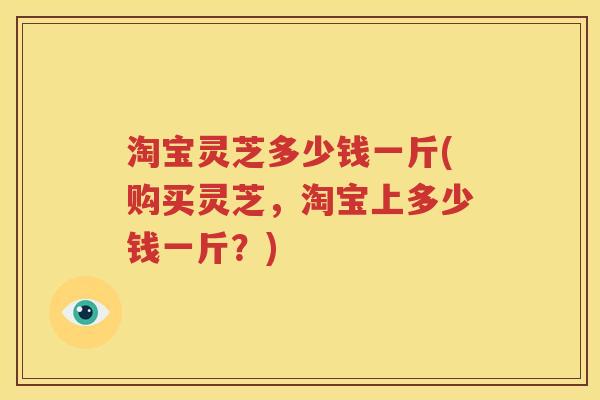 淘宝灵芝多少钱一斤(购买灵芝，淘宝上多少钱一斤？)