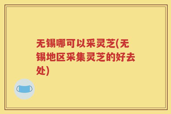 无锡哪可以采灵芝(无锡地区采集灵芝的好去处)