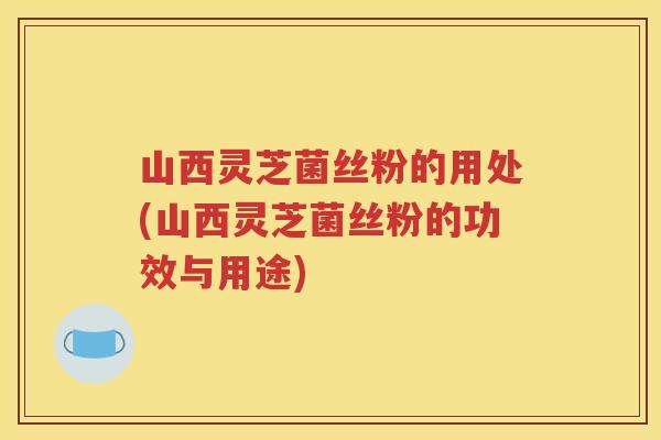 山西灵芝菌丝粉的用处(山西灵芝菌丝粉的功效与用途)