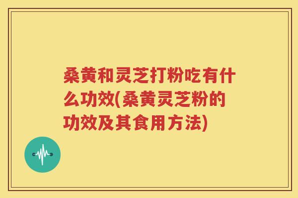 桑黄和灵芝打粉吃有什么功效(桑黄灵芝粉的功效及其食用方法)