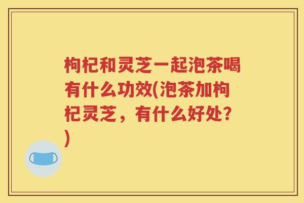 枸杞和灵芝一起泡茶喝有什么功效(泡茶加枸杞灵芝，有什么好处？)