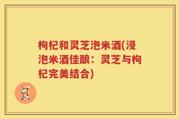 枸杞和灵芝泡米酒(浸泡米酒佳酿：灵芝与枸杞完美结合)
