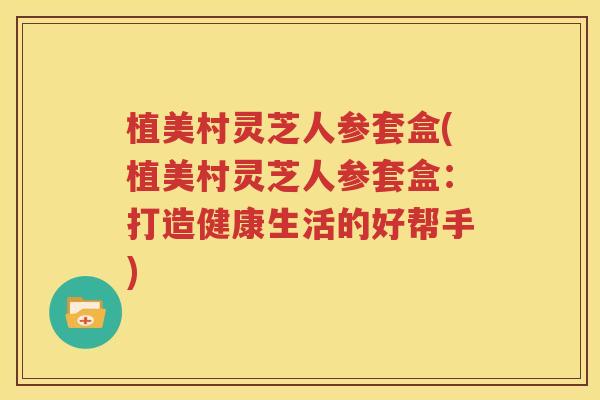植美村灵芝人参套盒(植美村灵芝人参套盒：打造健康生活的好帮手)