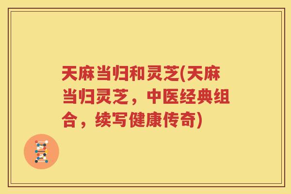 天麻当归和灵芝(天麻当归灵芝，中医经典组合，续写健康传奇)