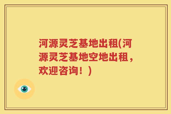 河源灵芝基地出租(河源灵芝基地空地出租，欢迎咨询！)