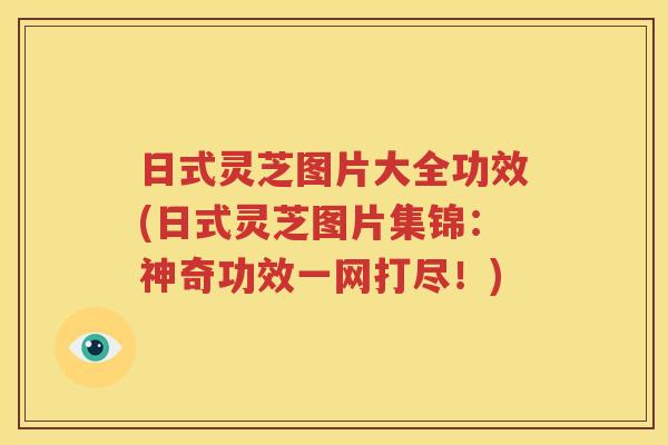 日式灵芝图片大全功效(日式灵芝图片集锦：神奇功效一网打尽！)