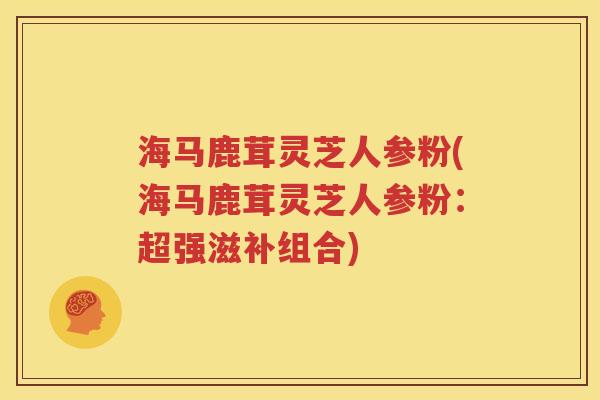 海马鹿茸灵芝人参粉(海马鹿茸灵芝人参粉：超强滋补组合)
