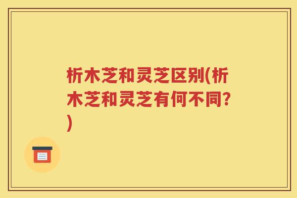 析木芝和灵芝区别(析木芝和灵芝有何不同？)