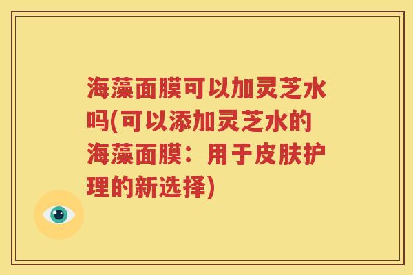 海藻面膜可以加灵芝水吗(可以添加灵芝水的海藻面膜：用于皮肤护理的新选择)