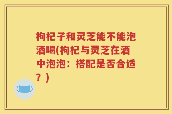 枸杞子和灵芝能不能泡酒喝(枸杞与灵芝在酒中泡泡：搭配是否合适？)