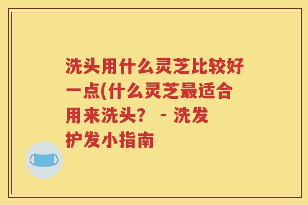 洗头用什么灵芝比较好一点(什么灵芝最适合用来洗头？ - 洗发护发小指南