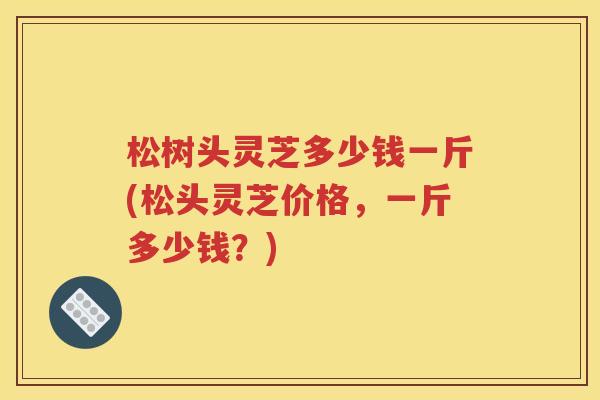 松树头灵芝多少钱一斤(松头灵芝价格，一斤多少钱？)