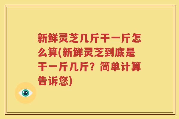 新鲜灵芝几斤干一斤怎么算(新鲜灵芝到底是干一斤几斤？简单计算告诉您)