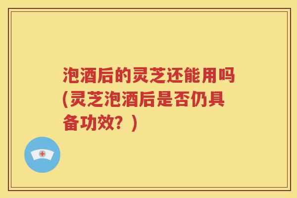 泡酒后的灵芝还能用吗(灵芝泡酒后是否仍具备功效？)