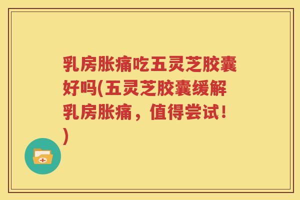 乳房胀痛吃五灵芝胶囊好吗(五灵芝胶囊缓解乳房胀痛，值得尝试！)