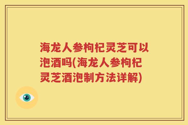 海龙人参枸杞灵芝可以泡酒吗(海龙人参枸杞灵芝酒泡制方法详解)