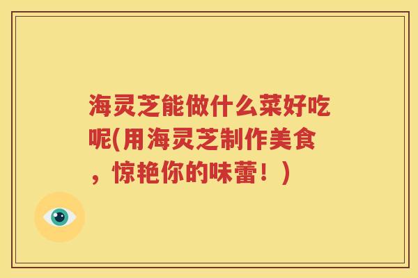 海灵芝能做什么菜好吃呢(用海灵芝制作美食，惊艳你的味蕾！)