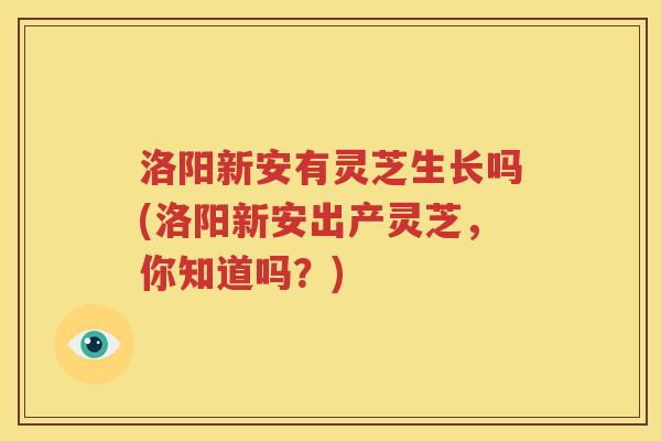 洛阳新安有灵芝生长吗(洛阳新安出产灵芝，你知道吗？)
