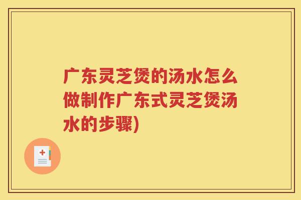 广东灵芝煲的汤水怎么做制作广东式灵芝煲汤水的步骤)